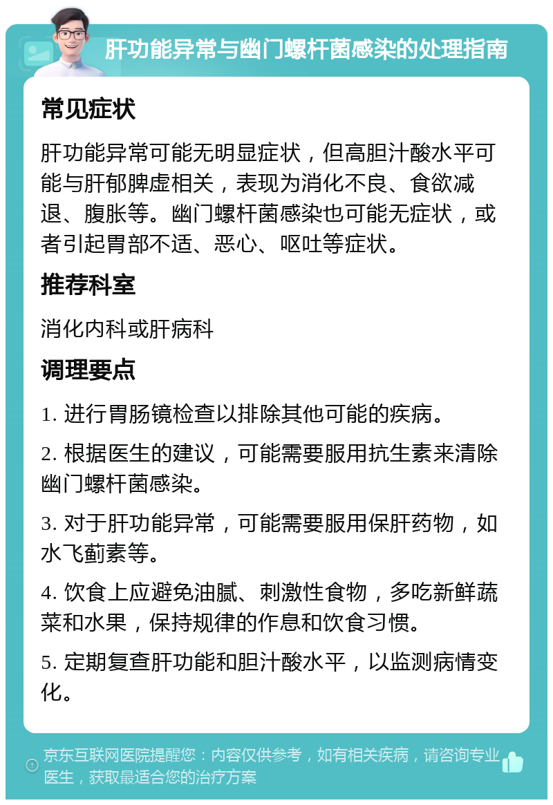 肝功能异常与幽门螺杆菌感染的处理指南 常见症状 肝功能异常可能无明显症状，但高胆汁酸水平可能与肝郁脾虚相关，表现为消化不良、食欲减退、腹胀等。幽门螺杆菌感染也可能无症状，或者引起胃部不适、恶心、呕吐等症状。 推荐科室 消化内科或肝病科 调理要点 1. 进行胃肠镜检查以排除其他可能的疾病。 2. 根据医生的建议，可能需要服用抗生素来清除幽门螺杆菌感染。 3. 对于肝功能异常，可能需要服用保肝药物，如水飞蓟素等。 4. 饮食上应避免油腻、刺激性食物，多吃新鲜蔬菜和水果，保持规律的作息和饮食习惯。 5. 定期复查肝功能和胆汁酸水平，以监测病情变化。