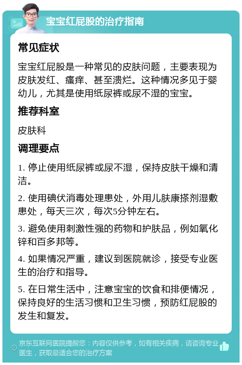 宝宝红屁股的治疗指南 常见症状 宝宝红屁股是一种常见的皮肤问题，主要表现为皮肤发红、瘙痒、甚至溃烂。这种情况多见于婴幼儿，尤其是使用纸尿裤或尿不湿的宝宝。 推荐科室 皮肤科 调理要点 1. 停止使用纸尿裤或尿不湿，保持皮肤干燥和清洁。 2. 使用碘伏消毒处理患处，外用儿肤康搽剂湿敷患处，每天三次，每次5分钟左右。 3. 避免使用刺激性强的药物和护肤品，例如氧化锌和百多邦等。 4. 如果情况严重，建议到医院就诊，接受专业医生的治疗和指导。 5. 在日常生活中，注意宝宝的饮食和排便情况，保持良好的生活习惯和卫生习惯，预防红屁股的发生和复发。