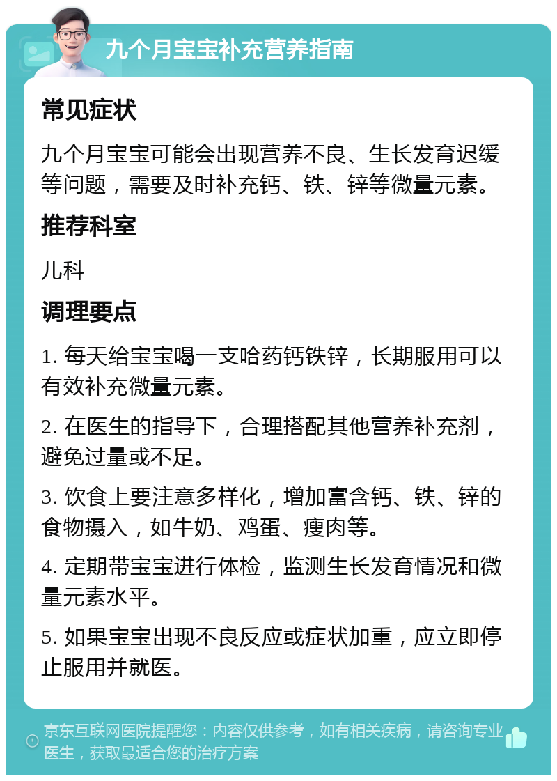 九个月宝宝补充营养指南 常见症状 九个月宝宝可能会出现营养不良、生长发育迟缓等问题，需要及时补充钙、铁、锌等微量元素。 推荐科室 儿科 调理要点 1. 每天给宝宝喝一支哈药钙铁锌，长期服用可以有效补充微量元素。 2. 在医生的指导下，合理搭配其他营养补充剂，避免过量或不足。 3. 饮食上要注意多样化，增加富含钙、铁、锌的食物摄入，如牛奶、鸡蛋、瘦肉等。 4. 定期带宝宝进行体检，监测生长发育情况和微量元素水平。 5. 如果宝宝出现不良反应或症状加重，应立即停止服用并就医。