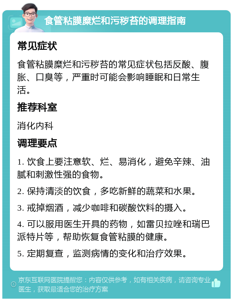 食管粘膜糜烂和污秽苔的调理指南 常见症状 食管粘膜糜烂和污秽苔的常见症状包括反酸、腹胀、口臭等，严重时可能会影响睡眠和日常生活。 推荐科室 消化内科 调理要点 1. 饮食上要注意软、烂、易消化，避免辛辣、油腻和刺激性强的食物。 2. 保持清淡的饮食，多吃新鲜的蔬菜和水果。 3. 戒掉烟酒，减少咖啡和碳酸饮料的摄入。 4. 可以服用医生开具的药物，如雷贝拉唑和瑞巴派特片等，帮助恢复食管粘膜的健康。 5. 定期复查，监测病情的变化和治疗效果。