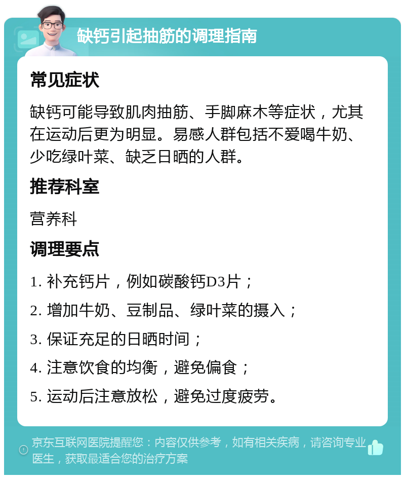 缺钙引起抽筋的调理指南 常见症状 缺钙可能导致肌肉抽筋、手脚麻木等症状，尤其在运动后更为明显。易感人群包括不爱喝牛奶、少吃绿叶菜、缺乏日晒的人群。 推荐科室 营养科 调理要点 1. 补充钙片，例如碳酸钙D3片； 2. 增加牛奶、豆制品、绿叶菜的摄入； 3. 保证充足的日晒时间； 4. 注意饮食的均衡，避免偏食； 5. 运动后注意放松，避免过度疲劳。