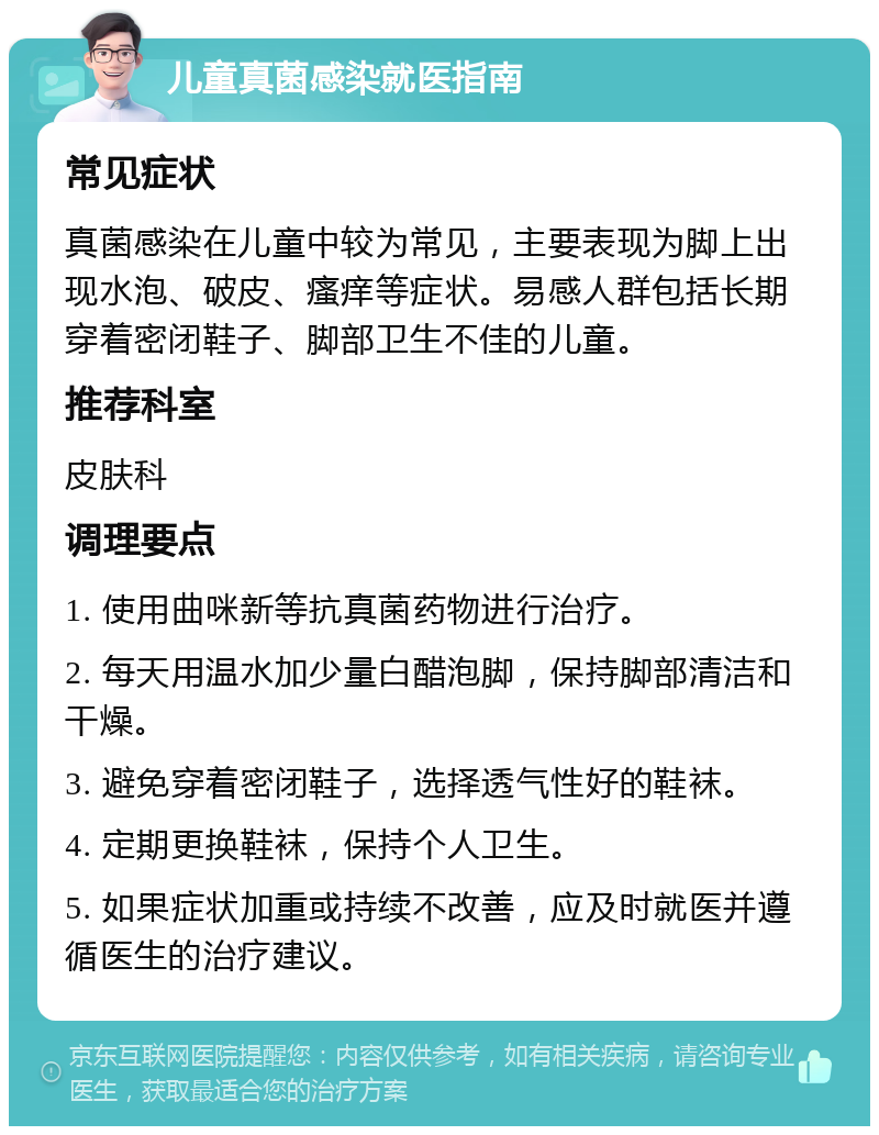 儿童真菌感染就医指南 常见症状 真菌感染在儿童中较为常见，主要表现为脚上出现水泡、破皮、瘙痒等症状。易感人群包括长期穿着密闭鞋子、脚部卫生不佳的儿童。 推荐科室 皮肤科 调理要点 1. 使用曲咪新等抗真菌药物进行治疗。 2. 每天用温水加少量白醋泡脚，保持脚部清洁和干燥。 3. 避免穿着密闭鞋子，选择透气性好的鞋袜。 4. 定期更换鞋袜，保持个人卫生。 5. 如果症状加重或持续不改善，应及时就医并遵循医生的治疗建议。