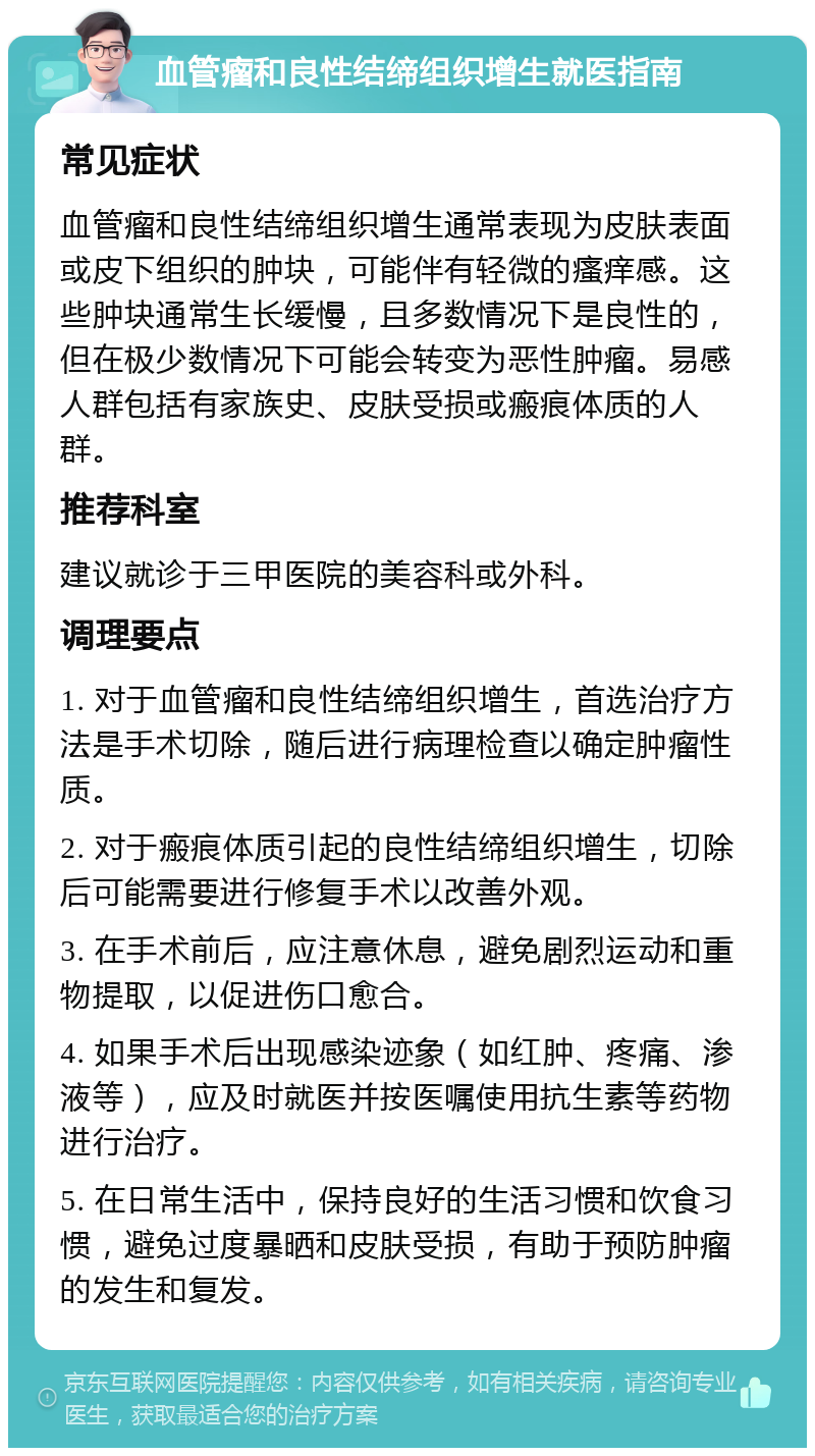 血管瘤和良性结缔组织增生就医指南 常见症状 血管瘤和良性结缔组织增生通常表现为皮肤表面或皮下组织的肿块，可能伴有轻微的瘙痒感。这些肿块通常生长缓慢，且多数情况下是良性的，但在极少数情况下可能会转变为恶性肿瘤。易感人群包括有家族史、皮肤受损或瘢痕体质的人群。 推荐科室 建议就诊于三甲医院的美容科或外科。 调理要点 1. 对于血管瘤和良性结缔组织增生，首选治疗方法是手术切除，随后进行病理检查以确定肿瘤性质。 2. 对于瘢痕体质引起的良性结缔组织增生，切除后可能需要进行修复手术以改善外观。 3. 在手术前后，应注意休息，避免剧烈运动和重物提取，以促进伤口愈合。 4. 如果手术后出现感染迹象（如红肿、疼痛、渗液等），应及时就医并按医嘱使用抗生素等药物进行治疗。 5. 在日常生活中，保持良好的生活习惯和饮食习惯，避免过度暴晒和皮肤受损，有助于预防肿瘤的发生和复发。