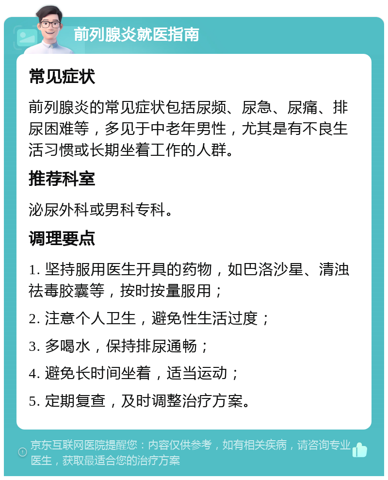 前列腺炎就医指南 常见症状 前列腺炎的常见症状包括尿频、尿急、尿痛、排尿困难等，多见于中老年男性，尤其是有不良生活习惯或长期坐着工作的人群。 推荐科室 泌尿外科或男科专科。 调理要点 1. 坚持服用医生开具的药物，如巴洛沙星、清浊祛毒胶囊等，按时按量服用； 2. 注意个人卫生，避免性生活过度； 3. 多喝水，保持排尿通畅； 4. 避免长时间坐着，适当运动； 5. 定期复查，及时调整治疗方案。