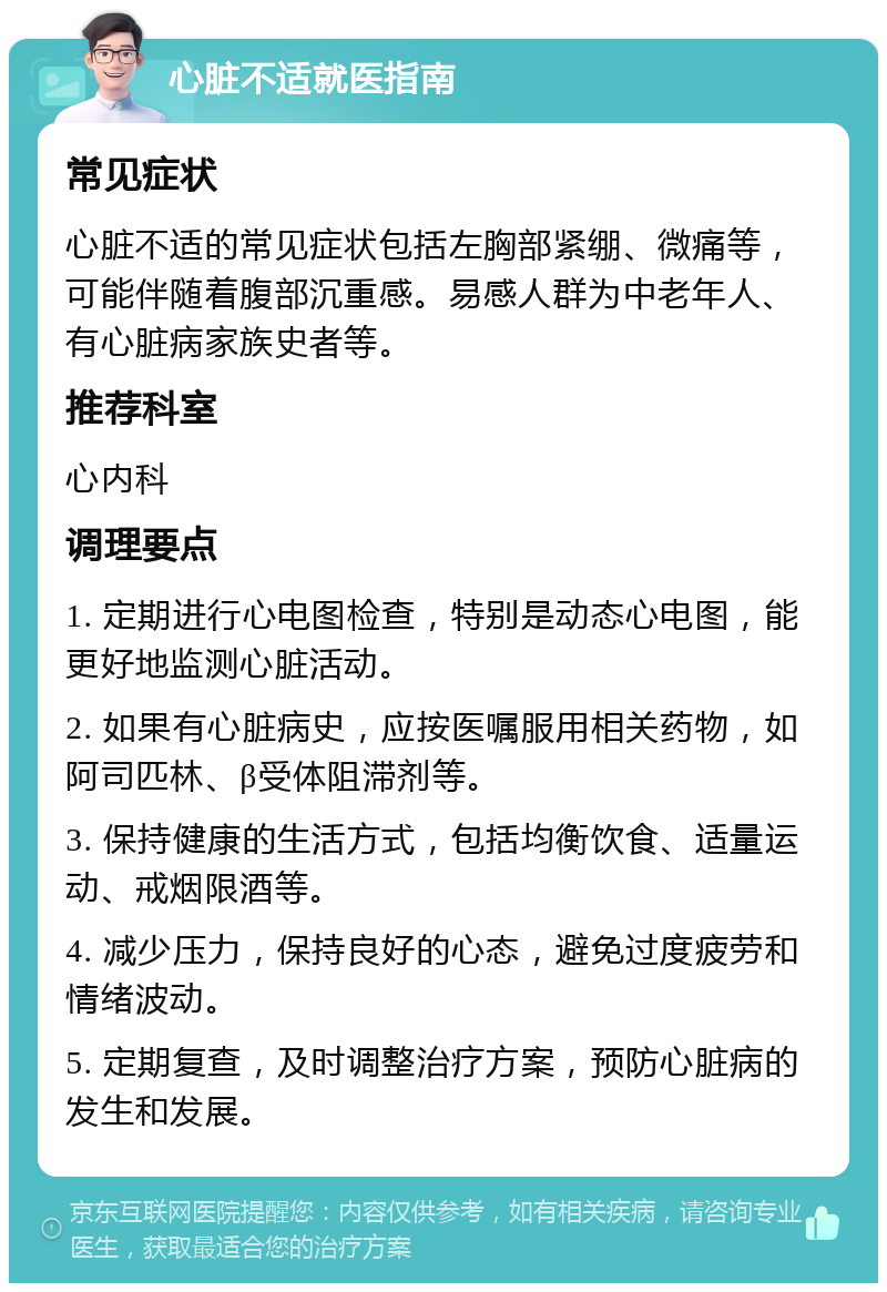 心脏不适就医指南 常见症状 心脏不适的常见症状包括左胸部紧绷、微痛等，可能伴随着腹部沉重感。易感人群为中老年人、有心脏病家族史者等。 推荐科室 心内科 调理要点 1. 定期进行心电图检查，特别是动态心电图，能更好地监测心脏活动。 2. 如果有心脏病史，应按医嘱服用相关药物，如阿司匹林、β受体阻滞剂等。 3. 保持健康的生活方式，包括均衡饮食、适量运动、戒烟限酒等。 4. 减少压力，保持良好的心态，避免过度疲劳和情绪波动。 5. 定期复查，及时调整治疗方案，预防心脏病的发生和发展。