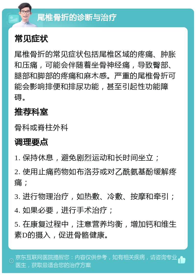 尾椎骨折的诊断与治疗 常见症状 尾椎骨折的常见症状包括尾椎区域的疼痛、肿胀和压痛，可能会伴随着坐骨神经痛，导致臀部、腿部和脚部的疼痛和麻木感。严重的尾椎骨折可能会影响排便和排尿功能，甚至引起性功能障碍。 推荐科室 骨科或脊柱外科 调理要点 1. 保持休息，避免剧烈运动和长时间坐立； 2. 使用止痛药物如布洛芬或对乙酰氨基酚缓解疼痛； 3. 进行物理治疗，如热敷、冷敷、按摩和牵引； 4. 如果必要，进行手术治疗； 5. 在康复过程中，注意营养均衡，增加钙和维生素D的摄入，促进骨骼健康。