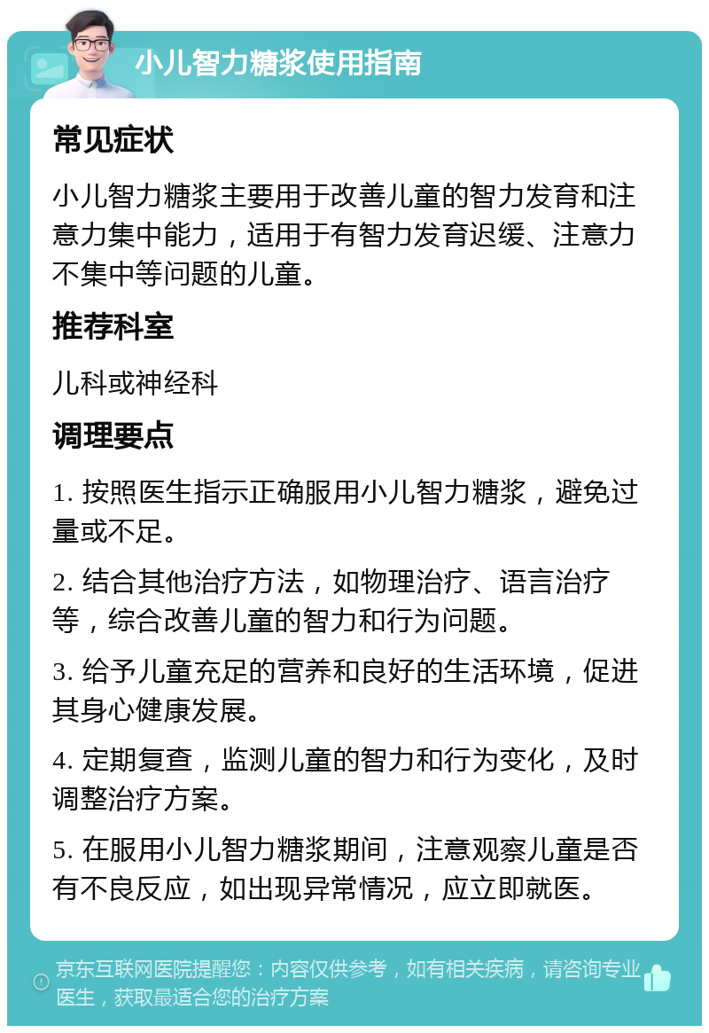 小儿智力糖浆使用指南 常见症状 小儿智力糖浆主要用于改善儿童的智力发育和注意力集中能力，适用于有智力发育迟缓、注意力不集中等问题的儿童。 推荐科室 儿科或神经科 调理要点 1. 按照医生指示正确服用小儿智力糖浆，避免过量或不足。 2. 结合其他治疗方法，如物理治疗、语言治疗等，综合改善儿童的智力和行为问题。 3. 给予儿童充足的营养和良好的生活环境，促进其身心健康发展。 4. 定期复查，监测儿童的智力和行为变化，及时调整治疗方案。 5. 在服用小儿智力糖浆期间，注意观察儿童是否有不良反应，如出现异常情况，应立即就医。