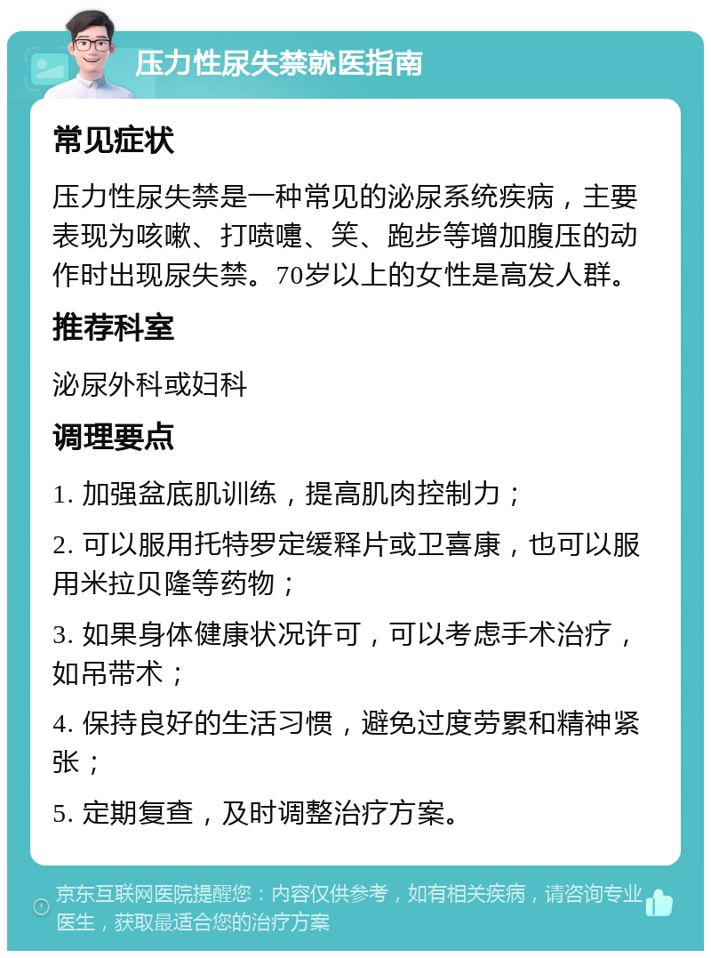 压力性尿失禁就医指南 常见症状 压力性尿失禁是一种常见的泌尿系统疾病，主要表现为咳嗽、打喷嚏、笑、跑步等增加腹压的动作时出现尿失禁。70岁以上的女性是高发人群。 推荐科室 泌尿外科或妇科 调理要点 1. 加强盆底肌训练，提高肌肉控制力； 2. 可以服用托特罗定缓释片或卫喜康，也可以服用米拉贝隆等药物； 3. 如果身体健康状况许可，可以考虑手术治疗，如吊带术； 4. 保持良好的生活习惯，避免过度劳累和精神紧张； 5. 定期复查，及时调整治疗方案。