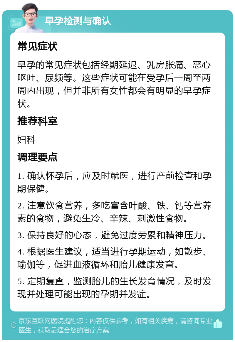 早孕检测与确认 常见症状 早孕的常见症状包括经期延迟、乳房胀痛、恶心呕吐、尿频等。这些症状可能在受孕后一周至两周内出现，但并非所有女性都会有明显的早孕症状。 推荐科室 妇科 调理要点 1. 确认怀孕后，应及时就医，进行产前检查和孕期保健。 2. 注意饮食营养，多吃富含叶酸、铁、钙等营养素的食物，避免生冷、辛辣、刺激性食物。 3. 保持良好的心态，避免过度劳累和精神压力。 4. 根据医生建议，适当进行孕期运动，如散步、瑜伽等，促进血液循环和胎儿健康发育。 5. 定期复查，监测胎儿的生长发育情况，及时发现并处理可能出现的孕期并发症。