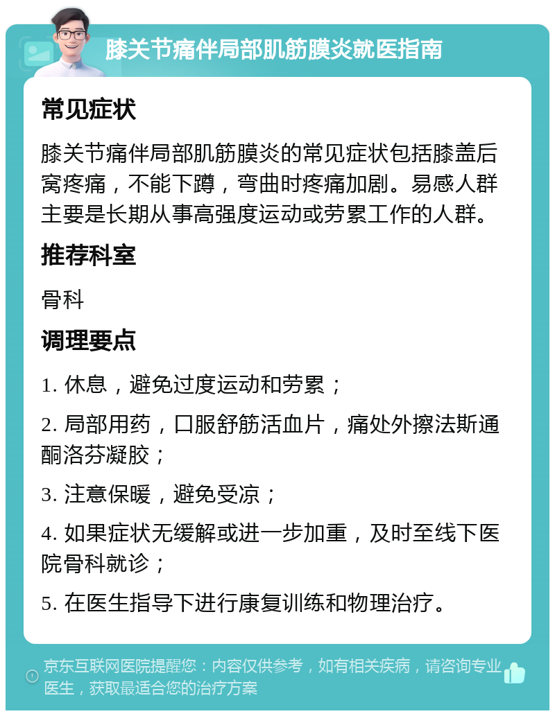 膝关节痛伴局部肌筋膜炎就医指南 常见症状 膝关节痛伴局部肌筋膜炎的常见症状包括膝盖后窝疼痛，不能下蹲，弯曲时疼痛加剧。易感人群主要是长期从事高强度运动或劳累工作的人群。 推荐科室 骨科 调理要点 1. 休息，避免过度运动和劳累； 2. 局部用药，口服舒筋活血片，痛处外擦法斯通 酮洛芬凝胶； 3. 注意保暖，避免受凉； 4. 如果症状无缓解或进一步加重，及时至线下医院骨科就诊； 5. 在医生指导下进行康复训练和物理治疗。