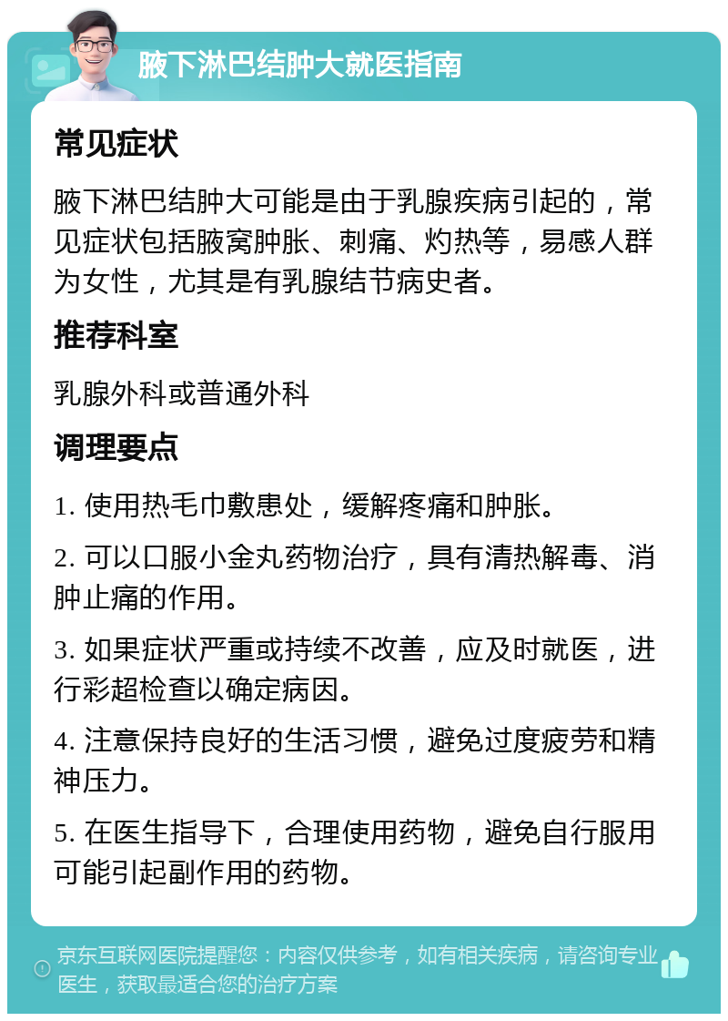 腋下淋巴结肿大就医指南 常见症状 腋下淋巴结肿大可能是由于乳腺疾病引起的，常见症状包括腋窝肿胀、刺痛、灼热等，易感人群为女性，尤其是有乳腺结节病史者。 推荐科室 乳腺外科或普通外科 调理要点 1. 使用热毛巾敷患处，缓解疼痛和肿胀。 2. 可以口服小金丸药物治疗，具有清热解毒、消肿止痛的作用。 3. 如果症状严重或持续不改善，应及时就医，进行彩超检查以确定病因。 4. 注意保持良好的生活习惯，避免过度疲劳和精神压力。 5. 在医生指导下，合理使用药物，避免自行服用可能引起副作用的药物。