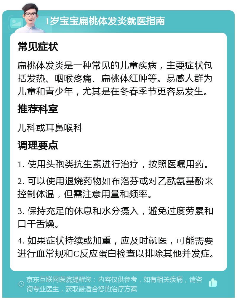 1岁宝宝扁桃体发炎就医指南 常见症状 扁桃体发炎是一种常见的儿童疾病，主要症状包括发热、咽喉疼痛、扁桃体红肿等。易感人群为儿童和青少年，尤其是在冬春季节更容易发生。 推荐科室 儿科或耳鼻喉科 调理要点 1. 使用头孢类抗生素进行治疗，按照医嘱用药。 2. 可以使用退烧药物如布洛芬或对乙酰氨基酚来控制体温，但需注意用量和频率。 3. 保持充足的休息和水分摄入，避免过度劳累和口干舌燥。 4. 如果症状持续或加重，应及时就医，可能需要进行血常规和C反应蛋白检查以排除其他并发症。