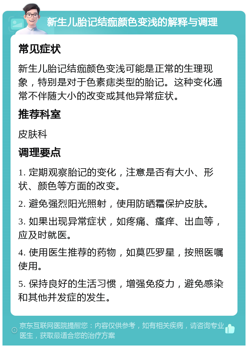 新生儿胎记结痂颜色变浅的解释与调理 常见症状 新生儿胎记结痂颜色变浅可能是正常的生理现象，特别是对于色素痣类型的胎记。这种变化通常不伴随大小的改变或其他异常症状。 推荐科室 皮肤科 调理要点 1. 定期观察胎记的变化，注意是否有大小、形状、颜色等方面的改变。 2. 避免强烈阳光照射，使用防晒霜保护皮肤。 3. 如果出现异常症状，如疼痛、瘙痒、出血等，应及时就医。 4. 使用医生推荐的药物，如莫匹罗星，按照医嘱使用。 5. 保持良好的生活习惯，增强免疫力，避免感染和其他并发症的发生。