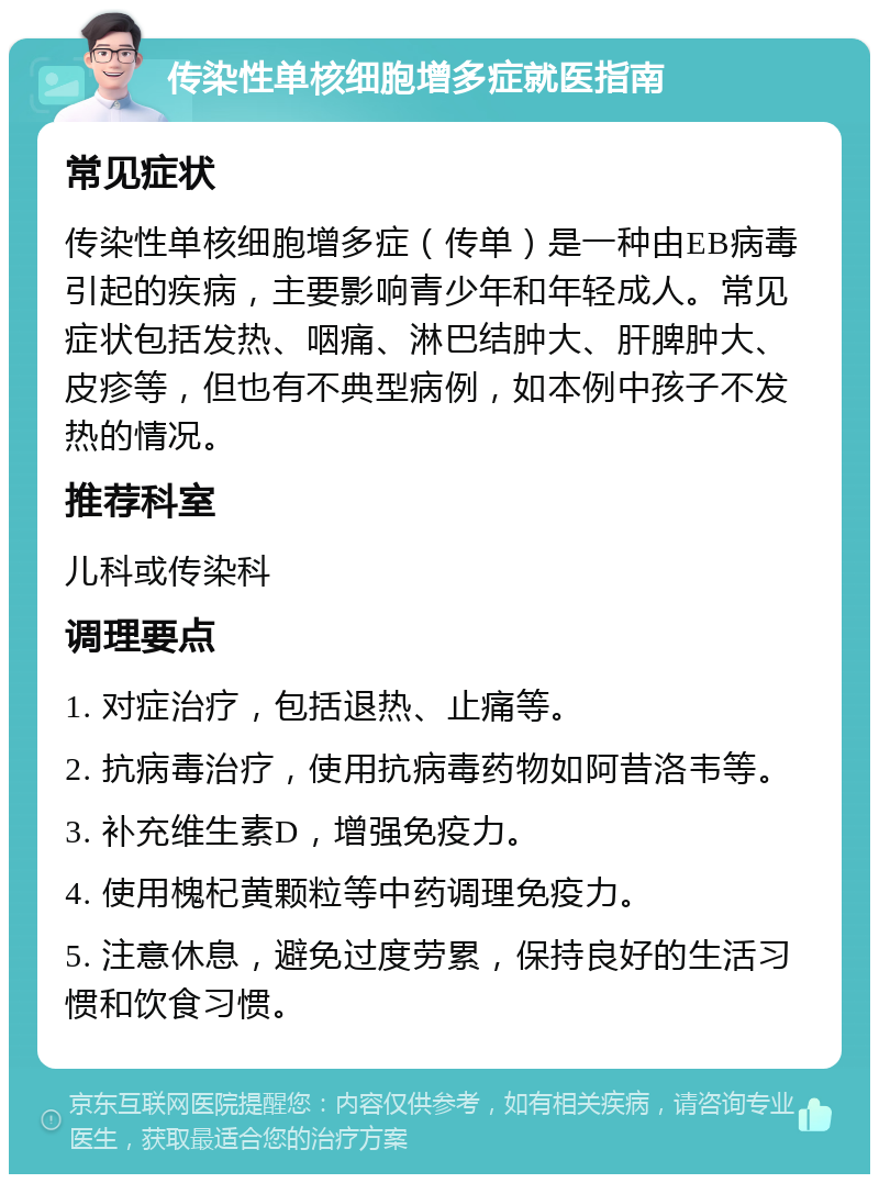 传染性单核细胞增多症就医指南 常见症状 传染性单核细胞增多症（传单）是一种由EB病毒引起的疾病，主要影响青少年和年轻成人。常见症状包括发热、咽痛、淋巴结肿大、肝脾肿大、皮疹等，但也有不典型病例，如本例中孩子不发热的情况。 推荐科室 儿科或传染科 调理要点 1. 对症治疗，包括退热、止痛等。 2. 抗病毒治疗，使用抗病毒药物如阿昔洛韦等。 3. 补充维生素D，增强免疫力。 4. 使用槐杞黄颗粒等中药调理免疫力。 5. 注意休息，避免过度劳累，保持良好的生活习惯和饮食习惯。