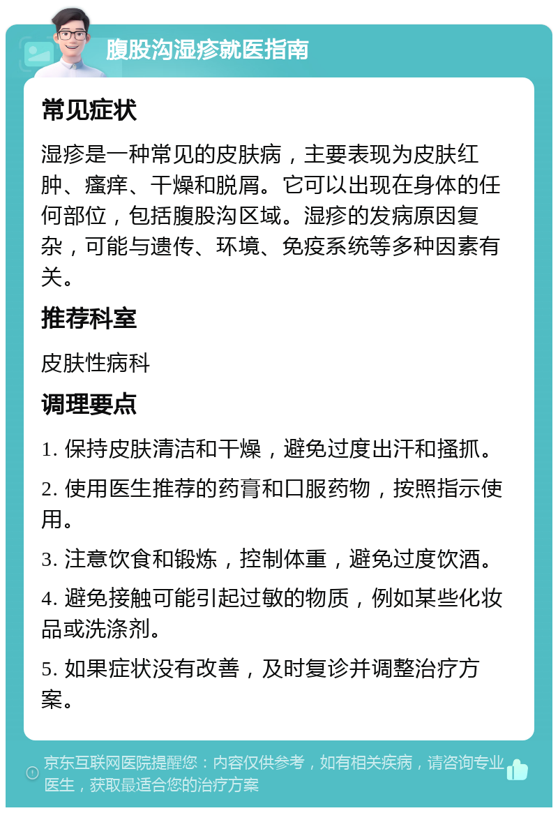 腹股沟湿疹就医指南 常见症状 湿疹是一种常见的皮肤病，主要表现为皮肤红肿、瘙痒、干燥和脱屑。它可以出现在身体的任何部位，包括腹股沟区域。湿疹的发病原因复杂，可能与遗传、环境、免疫系统等多种因素有关。 推荐科室 皮肤性病科 调理要点 1. 保持皮肤清洁和干燥，避免过度出汗和搔抓。 2. 使用医生推荐的药膏和口服药物，按照指示使用。 3. 注意饮食和锻炼，控制体重，避免过度饮酒。 4. 避免接触可能引起过敏的物质，例如某些化妆品或洗涤剂。 5. 如果症状没有改善，及时复诊并调整治疗方案。