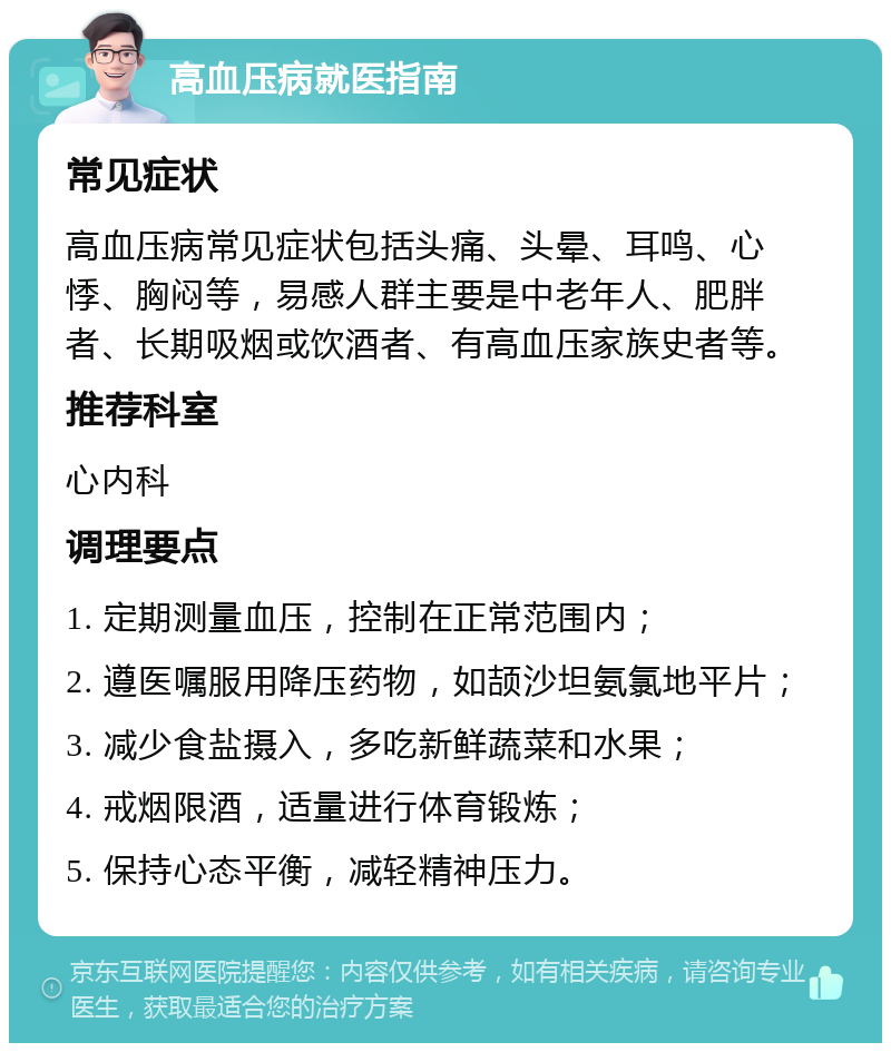 高血压病就医指南 常见症状 高血压病常见症状包括头痛、头晕、耳鸣、心悸、胸闷等，易感人群主要是中老年人、肥胖者、长期吸烟或饮酒者、有高血压家族史者等。 推荐科室 心内科 调理要点 1. 定期测量血压，控制在正常范围内； 2. 遵医嘱服用降压药物，如颉沙坦氨氯地平片； 3. 减少食盐摄入，多吃新鲜蔬菜和水果； 4. 戒烟限酒，适量进行体育锻炼； 5. 保持心态平衡，减轻精神压力。