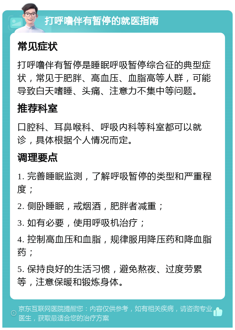 打呼噜伴有暂停的就医指南 常见症状 打呼噜伴有暂停是睡眠呼吸暂停综合征的典型症状，常见于肥胖、高血压、血脂高等人群，可能导致白天嗜睡、头痛、注意力不集中等问题。 推荐科室 口腔科、耳鼻喉科、呼吸内科等科室都可以就诊，具体根据个人情况而定。 调理要点 1. 完善睡眠监测，了解呼吸暂停的类型和严重程度； 2. 侧卧睡眠，戒烟酒，肥胖者减重； 3. 如有必要，使用呼吸机治疗； 4. 控制高血压和血脂，规律服用降压药和降血脂药； 5. 保持良好的生活习惯，避免熬夜、过度劳累等，注意保暖和锻炼身体。