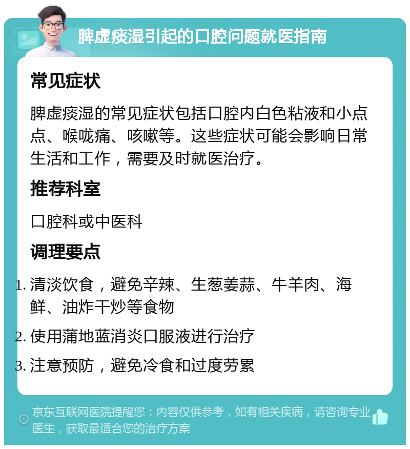 脾虚痰湿引起的口腔问题就医指南 常见症状 脾虚痰湿的常见症状包括口腔内白色粘液和小点点、喉咙痛、咳嗽等。这些症状可能会影响日常生活和工作，需要及时就医治疗。 推荐科室 口腔科或中医科 调理要点 清淡饮食，避免辛辣、生葱姜蒜、牛羊肉、海鲜、油炸干炒等食物 使用蒲地蓝消炎口服液进行治疗 注意预防，避免冷食和过度劳累