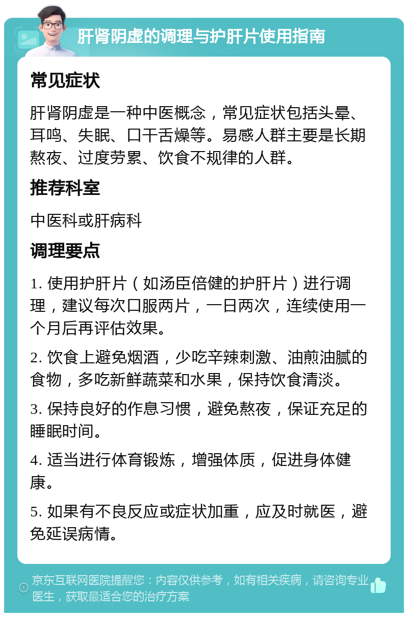 肝肾阴虚的调理与护肝片使用指南 常见症状 肝肾阴虚是一种中医概念，常见症状包括头晕、耳鸣、失眠、口干舌燥等。易感人群主要是长期熬夜、过度劳累、饮食不规律的人群。 推荐科室 中医科或肝病科 调理要点 1. 使用护肝片（如汤臣倍健的护肝片）进行调理，建议每次口服两片，一日两次，连续使用一个月后再评估效果。 2. 饮食上避免烟酒，少吃辛辣刺激、油煎油腻的食物，多吃新鲜蔬菜和水果，保持饮食清淡。 3. 保持良好的作息习惯，避免熬夜，保证充足的睡眠时间。 4. 适当进行体育锻炼，增强体质，促进身体健康。 5. 如果有不良反应或症状加重，应及时就医，避免延误病情。