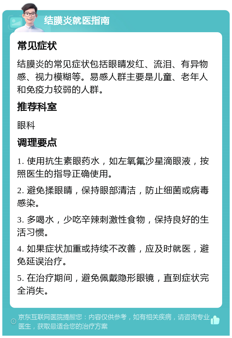 结膜炎就医指南 常见症状 结膜炎的常见症状包括眼睛发红、流泪、有异物感、视力模糊等。易感人群主要是儿童、老年人和免疫力较弱的人群。 推荐科室 眼科 调理要点 1. 使用抗生素眼药水，如左氧氟沙星滴眼液，按照医生的指导正确使用。 2. 避免揉眼睛，保持眼部清洁，防止细菌或病毒感染。 3. 多喝水，少吃辛辣刺激性食物，保持良好的生活习惯。 4. 如果症状加重或持续不改善，应及时就医，避免延误治疗。 5. 在治疗期间，避免佩戴隐形眼镜，直到症状完全消失。