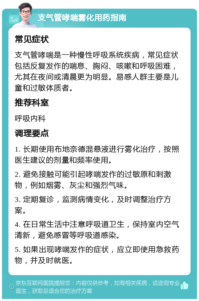 支气管哮喘雾化用药指南 常见症状 支气管哮喘是一种慢性呼吸系统疾病，常见症状包括反复发作的喘息、胸闷、咳嗽和呼吸困难，尤其在夜间或清晨更为明显。易感人群主要是儿童和过敏体质者。 推荐科室 呼吸内科 调理要点 1. 长期使用布地奈德混悬液进行雾化治疗，按照医生建议的剂量和频率使用。 2. 避免接触可能引起哮喘发作的过敏原和刺激物，例如烟雾、灰尘和强烈气味。 3. 定期复诊，监测病情变化，及时调整治疗方案。 4. 在日常生活中注意呼吸道卫生，保持室内空气清新，避免感冒等呼吸道感染。 5. 如果出现哮喘发作的症状，应立即使用急救药物，并及时就医。