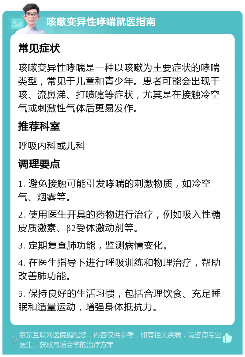 咳嗽变异性哮喘就医指南 常见症状 咳嗽变异性哮喘是一种以咳嗽为主要症状的哮喘类型，常见于儿童和青少年。患者可能会出现干咳、流鼻涕、打喷嚏等症状，尤其是在接触冷空气或刺激性气体后更易发作。 推荐科室 呼吸内科或儿科 调理要点 1. 避免接触可能引发哮喘的刺激物质，如冷空气、烟雾等。 2. 使用医生开具的药物进行治疗，例如吸入性糖皮质激素、β2受体激动剂等。 3. 定期复查肺功能，监测病情变化。 4. 在医生指导下进行呼吸训练和物理治疗，帮助改善肺功能。 5. 保持良好的生活习惯，包括合理饮食、充足睡眠和适量运动，增强身体抵抗力。