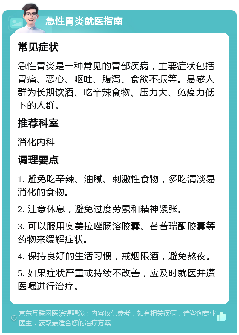 急性胃炎就医指南 常见症状 急性胃炎是一种常见的胃部疾病，主要症状包括胃痛、恶心、呕吐、腹泻、食欲不振等。易感人群为长期饮酒、吃辛辣食物、压力大、免疫力低下的人群。 推荐科室 消化内科 调理要点 1. 避免吃辛辣、油腻、刺激性食物，多吃清淡易消化的食物。 2. 注意休息，避免过度劳累和精神紧张。 3. 可以服用奥美拉唑肠溶胶囊、替普瑞酮胶囊等药物来缓解症状。 4. 保持良好的生活习惯，戒烟限酒，避免熬夜。 5. 如果症状严重或持续不改善，应及时就医并遵医嘱进行治疗。