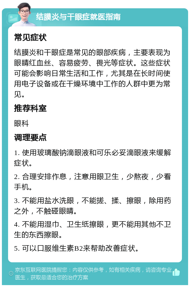 结膜炎与干眼症就医指南 常见症状 结膜炎和干眼症是常见的眼部疾病，主要表现为眼睛红血丝、容易疲劳、畏光等症状。这些症状可能会影响日常生活和工作，尤其是在长时间使用电子设备或在干燥环境中工作的人群中更为常见。 推荐科室 眼科 调理要点 1. 使用玻璃酸钠滴眼液和可乐必妥滴眼液来缓解症状。 2. 合理安排作息，注意用眼卫生，少熬夜，少看手机。 3. 不能用盐水洗眼，不能搓、揉、擦眼，除用药之外，不触碰眼睛。 4. 不能用湿巾、卫生纸擦眼，更不能用其他不卫生的东西擦眼。 5. 可以口服维生素B2来帮助改善症状。