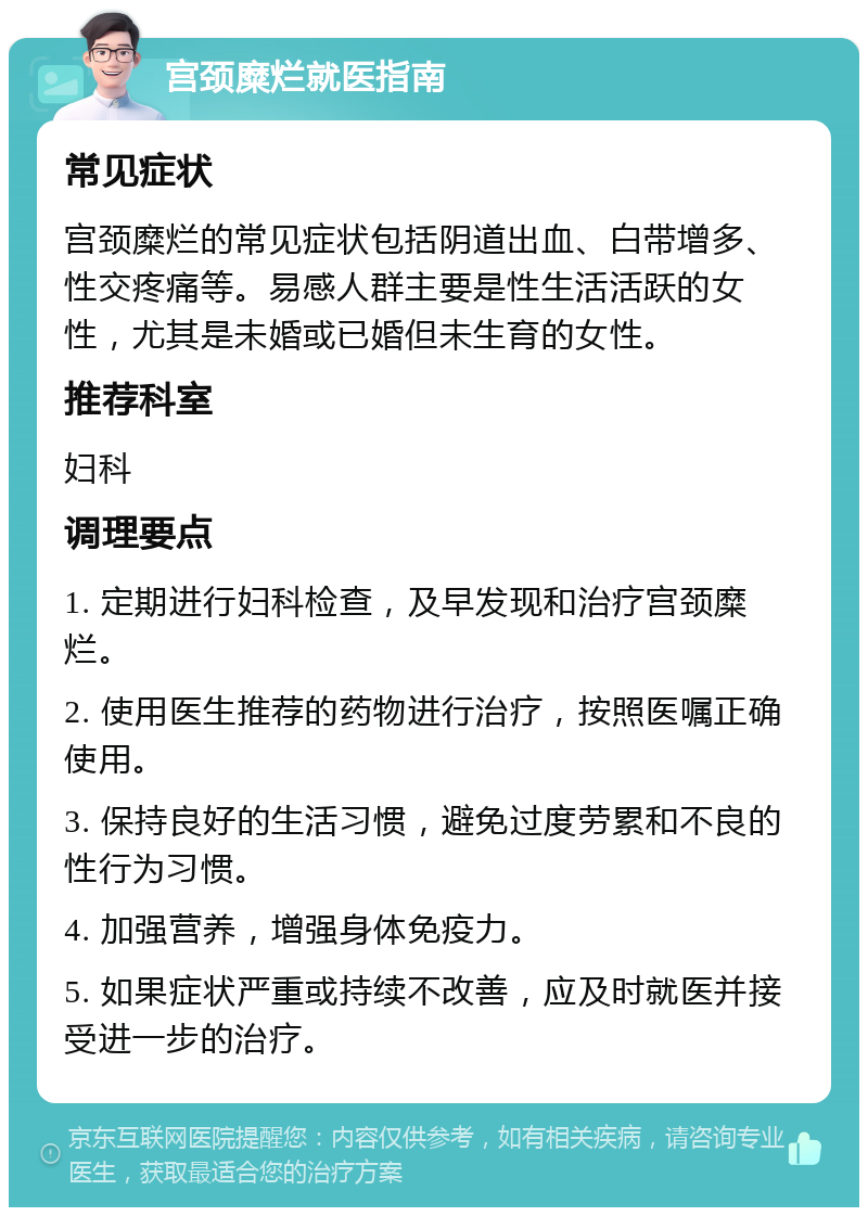 宫颈糜烂就医指南 常见症状 宫颈糜烂的常见症状包括阴道出血、白带增多、性交疼痛等。易感人群主要是性生活活跃的女性，尤其是未婚或已婚但未生育的女性。 推荐科室 妇科 调理要点 1. 定期进行妇科检查，及早发现和治疗宫颈糜烂。 2. 使用医生推荐的药物进行治疗，按照医嘱正确使用。 3. 保持良好的生活习惯，避免过度劳累和不良的性行为习惯。 4. 加强营养，增强身体免疫力。 5. 如果症状严重或持续不改善，应及时就医并接受进一步的治疗。