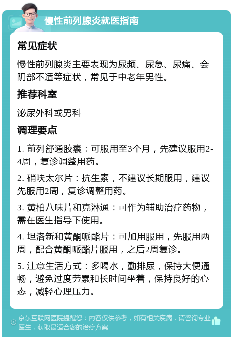 慢性前列腺炎就医指南 常见症状 慢性前列腺炎主要表现为尿频、尿急、尿痛、会阴部不适等症状，常见于中老年男性。 推荐科室 泌尿外科或男科 调理要点 1. 前列舒通胶囊：可服用至3个月，先建议服用2-4周，复诊调整用药。 2. 硝呋太尔片：抗生素，不建议长期服用，建议先服用2周，复诊调整用药。 3. 黄柏八味片和克淋通：可作为辅助治疗药物，需在医生指导下使用。 4. 坦洛新和黄酮哌酯片：可加用服用，先服用两周，配合黄酮哌酯片服用，之后2周复诊。 5. 注意生活方式：多喝水，勤排尿，保持大便通畅，避免过度劳累和长时间坐着，保持良好的心态，减轻心理压力。