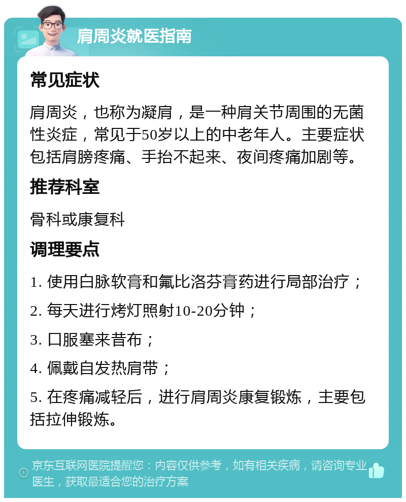 肩周炎就医指南 常见症状 肩周炎，也称为凝肩，是一种肩关节周围的无菌性炎症，常见于50岁以上的中老年人。主要症状包括肩膀疼痛、手抬不起来、夜间疼痛加剧等。 推荐科室 骨科或康复科 调理要点 1. 使用白脉软膏和氟比洛芬膏药进行局部治疗； 2. 每天进行烤灯照射10-20分钟； 3. 口服塞来昔布； 4. 佩戴自发热肩带； 5. 在疼痛减轻后，进行肩周炎康复锻炼，主要包括拉伸锻炼。