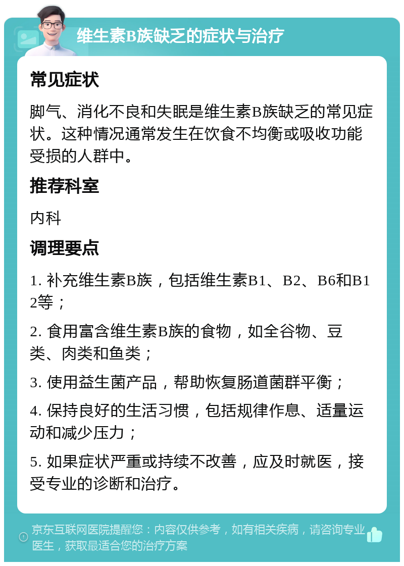 维生素B族缺乏的症状与治疗 常见症状 脚气、消化不良和失眠是维生素B族缺乏的常见症状。这种情况通常发生在饮食不均衡或吸收功能受损的人群中。 推荐科室 内科 调理要点 1. 补充维生素B族，包括维生素B1、B2、B6和B12等； 2. 食用富含维生素B族的食物，如全谷物、豆类、肉类和鱼类； 3. 使用益生菌产品，帮助恢复肠道菌群平衡； 4. 保持良好的生活习惯，包括规律作息、适量运动和减少压力； 5. 如果症状严重或持续不改善，应及时就医，接受专业的诊断和治疗。