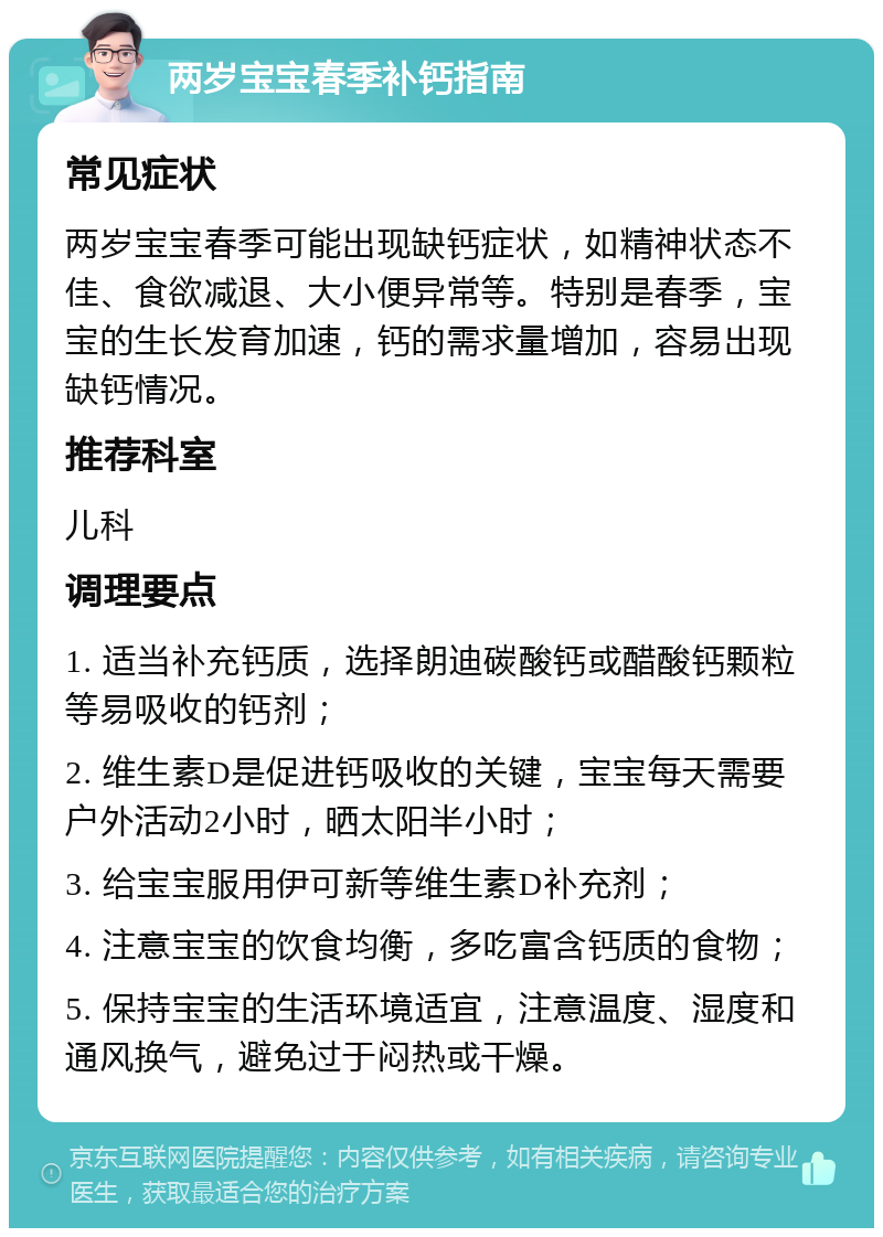 两岁宝宝春季补钙指南 常见症状 两岁宝宝春季可能出现缺钙症状，如精神状态不佳、食欲减退、大小便异常等。特别是春季，宝宝的生长发育加速，钙的需求量增加，容易出现缺钙情况。 推荐科室 儿科 调理要点 1. 适当补充钙质，选择朗迪碳酸钙或醋酸钙颗粒等易吸收的钙剂； 2. 维生素D是促进钙吸收的关键，宝宝每天需要户外活动2小时，晒太阳半小时； 3. 给宝宝服用伊可新等维生素D补充剂； 4. 注意宝宝的饮食均衡，多吃富含钙质的食物； 5. 保持宝宝的生活环境适宜，注意温度、湿度和通风换气，避免过于闷热或干燥。