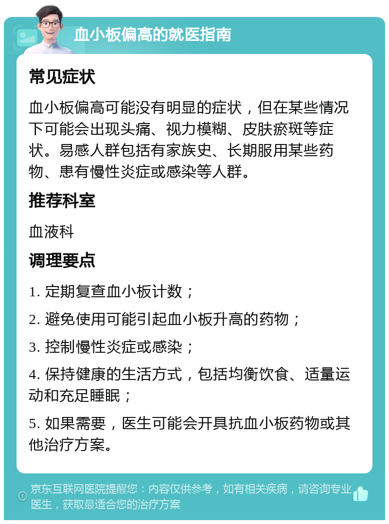 血小板偏高的就医指南 常见症状 血小板偏高可能没有明显的症状，但在某些情况下可能会出现头痛、视力模糊、皮肤瘀斑等症状。易感人群包括有家族史、长期服用某些药物、患有慢性炎症或感染等人群。 推荐科室 血液科 调理要点 1. 定期复查血小板计数； 2. 避免使用可能引起血小板升高的药物； 3. 控制慢性炎症或感染； 4. 保持健康的生活方式，包括均衡饮食、适量运动和充足睡眠； 5. 如果需要，医生可能会开具抗血小板药物或其他治疗方案。