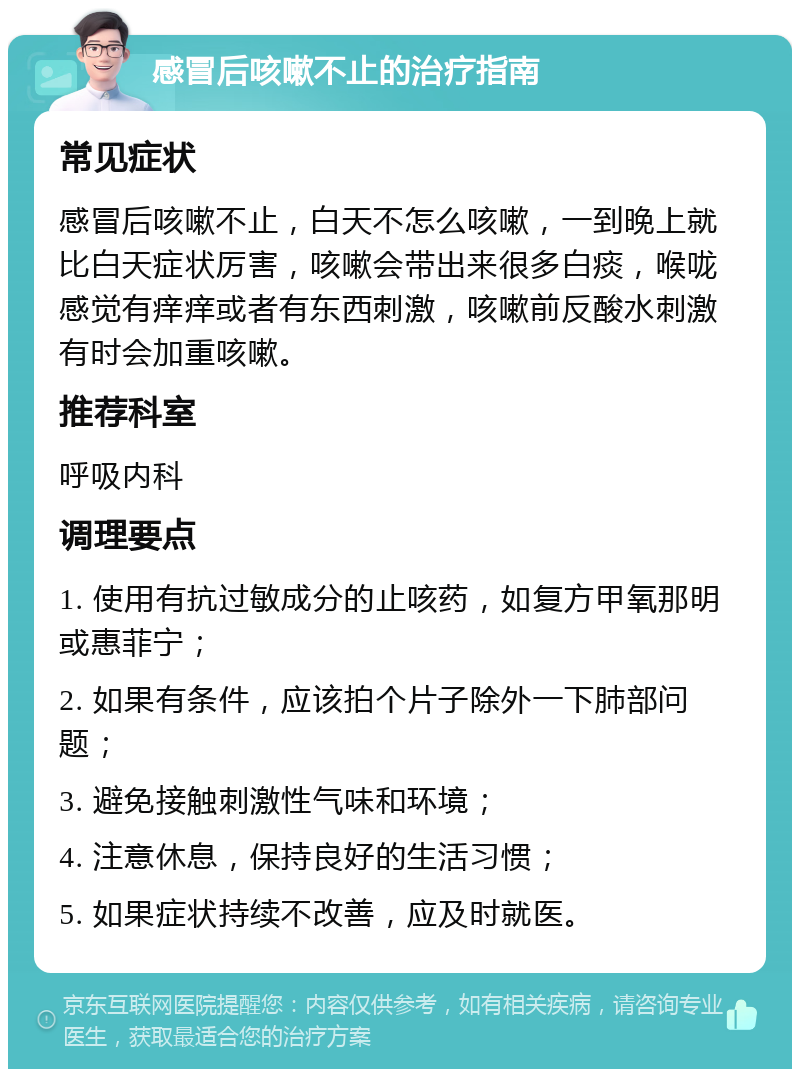 感冒后咳嗽不止的治疗指南 常见症状 感冒后咳嗽不止，白天不怎么咳嗽，一到晚上就比白天症状厉害，咳嗽会带出来很多白痰，喉咙感觉有痒痒或者有东西刺激，咳嗽前反酸水刺激有时会加重咳嗽。 推荐科室 呼吸内科 调理要点 1. 使用有抗过敏成分的止咳药，如复方甲氧那明或惠菲宁； 2. 如果有条件，应该拍个片子除外一下肺部问题； 3. 避免接触刺激性气味和环境； 4. 注意休息，保持良好的生活习惯； 5. 如果症状持续不改善，应及时就医。