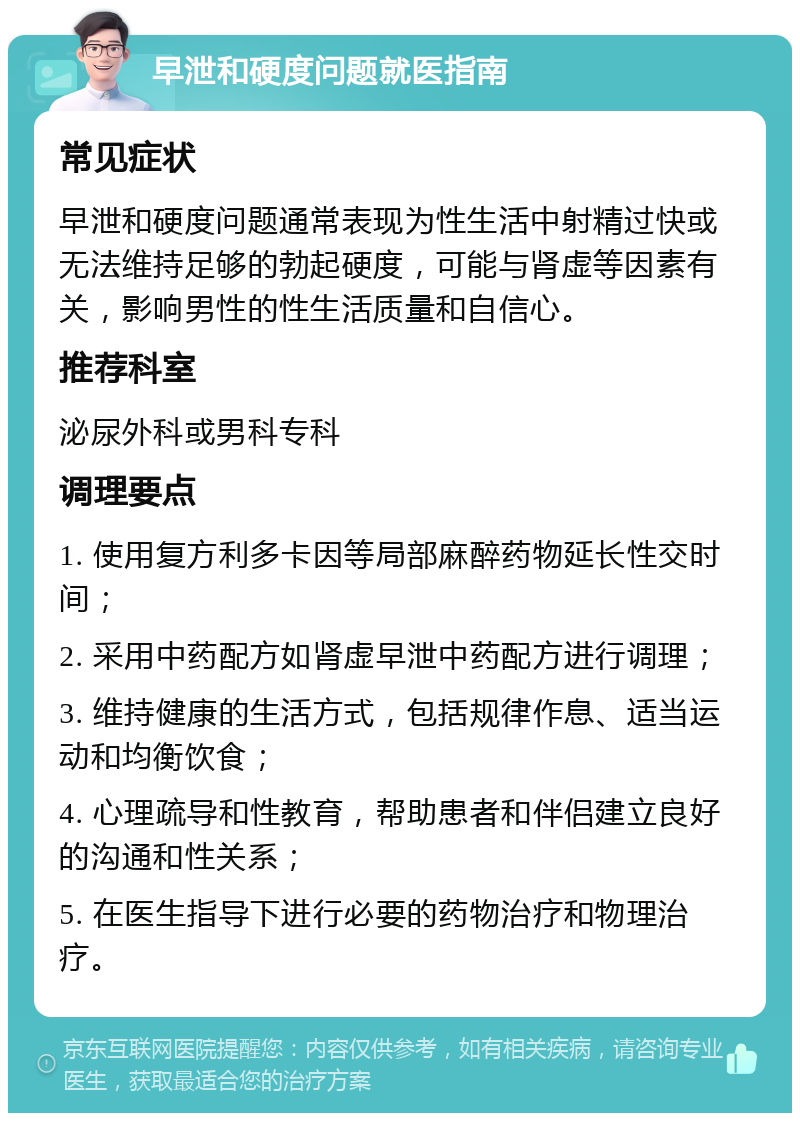 早泄和硬度问题就医指南 常见症状 早泄和硬度问题通常表现为性生活中射精过快或无法维持足够的勃起硬度，可能与肾虚等因素有关，影响男性的性生活质量和自信心。 推荐科室 泌尿外科或男科专科 调理要点 1. 使用复方利多卡因等局部麻醉药物延长性交时间； 2. 采用中药配方如肾虚早泄中药配方进行调理； 3. 维持健康的生活方式，包括规律作息、适当运动和均衡饮食； 4. 心理疏导和性教育，帮助患者和伴侣建立良好的沟通和性关系； 5. 在医生指导下进行必要的药物治疗和物理治疗。