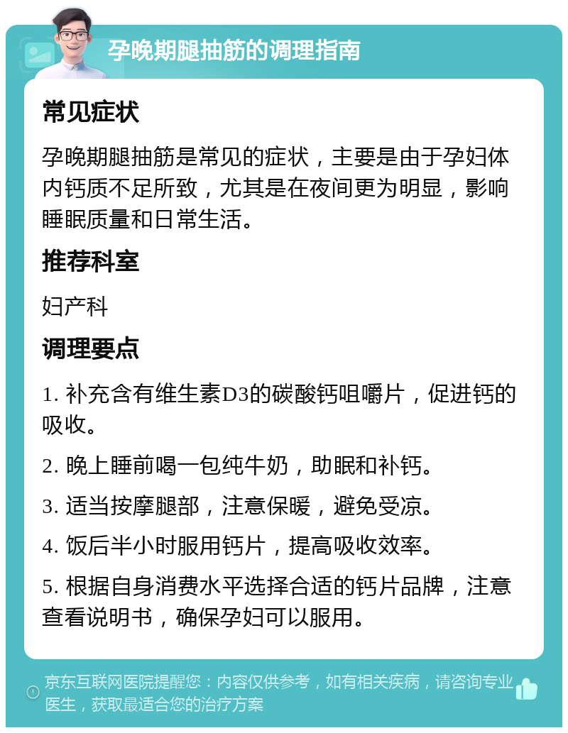 孕晚期腿抽筋的调理指南 常见症状 孕晚期腿抽筋是常见的症状，主要是由于孕妇体内钙质不足所致，尤其是在夜间更为明显，影响睡眠质量和日常生活。 推荐科室 妇产科 调理要点 1. 补充含有维生素D3的碳酸钙咀嚼片，促进钙的吸收。 2. 晚上睡前喝一包纯牛奶，助眠和补钙。 3. 适当按摩腿部，注意保暖，避免受凉。 4. 饭后半小时服用钙片，提高吸收效率。 5. 根据自身消费水平选择合适的钙片品牌，注意查看说明书，确保孕妇可以服用。