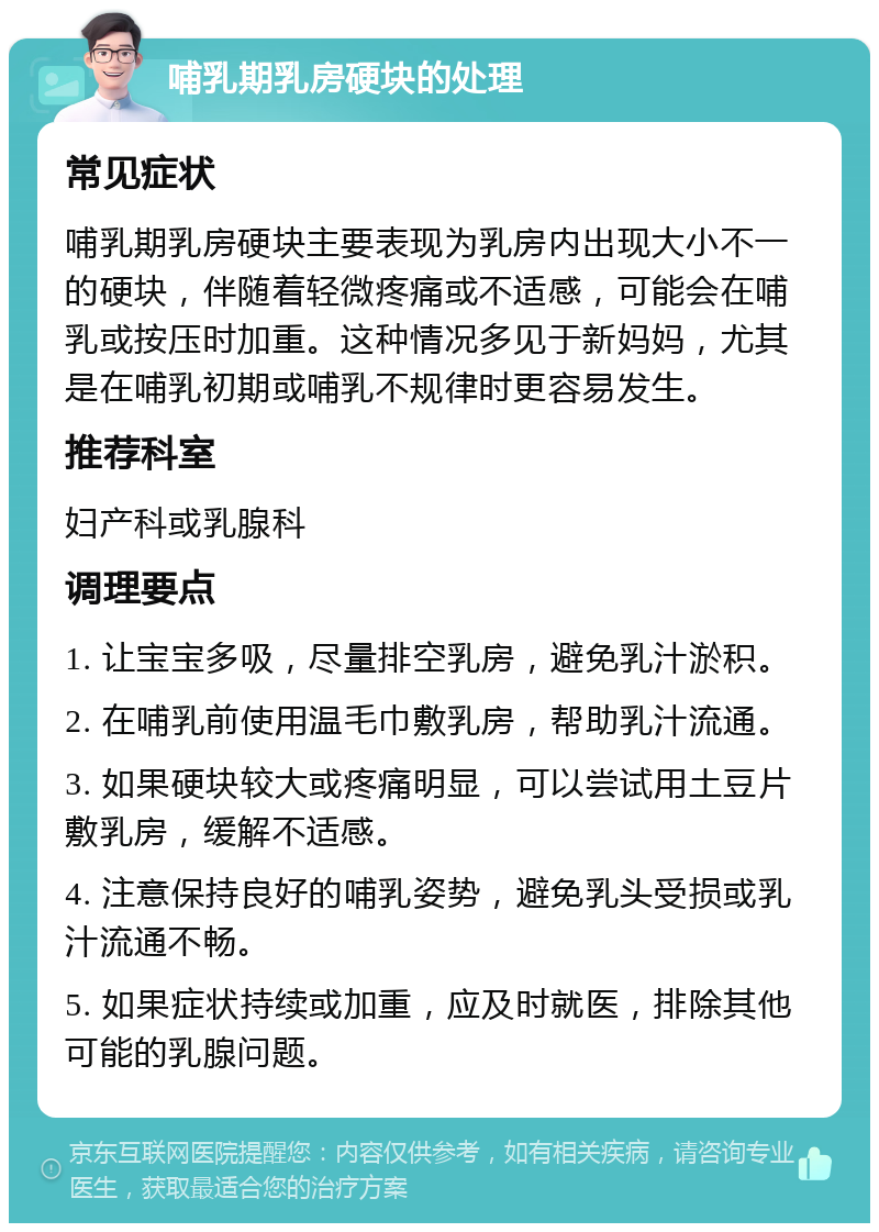 哺乳期乳房硬块的处理 常见症状 哺乳期乳房硬块主要表现为乳房内出现大小不一的硬块，伴随着轻微疼痛或不适感，可能会在哺乳或按压时加重。这种情况多见于新妈妈，尤其是在哺乳初期或哺乳不规律时更容易发生。 推荐科室 妇产科或乳腺科 调理要点 1. 让宝宝多吸，尽量排空乳房，避免乳汁淤积。 2. 在哺乳前使用温毛巾敷乳房，帮助乳汁流通。 3. 如果硬块较大或疼痛明显，可以尝试用土豆片敷乳房，缓解不适感。 4. 注意保持良好的哺乳姿势，避免乳头受损或乳汁流通不畅。 5. 如果症状持续或加重，应及时就医，排除其他可能的乳腺问题。