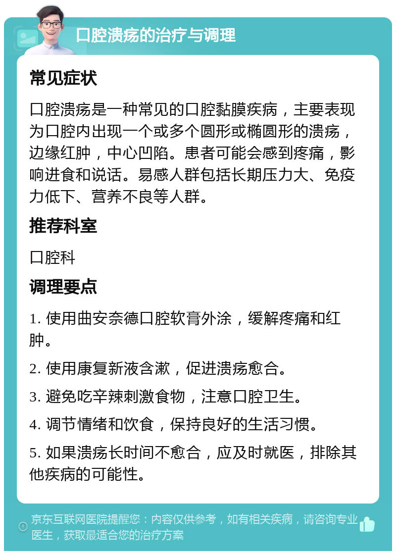 口腔溃疡的治疗与调理 常见症状 口腔溃疡是一种常见的口腔黏膜疾病，主要表现为口腔内出现一个或多个圆形或椭圆形的溃疡，边缘红肿，中心凹陷。患者可能会感到疼痛，影响进食和说话。易感人群包括长期压力大、免疫力低下、营养不良等人群。 推荐科室 口腔科 调理要点 1. 使用曲安奈德口腔软膏外涂，缓解疼痛和红肿。 2. 使用康复新液含漱，促进溃疡愈合。 3. 避免吃辛辣刺激食物，注意口腔卫生。 4. 调节情绪和饮食，保持良好的生活习惯。 5. 如果溃疡长时间不愈合，应及时就医，排除其他疾病的可能性。