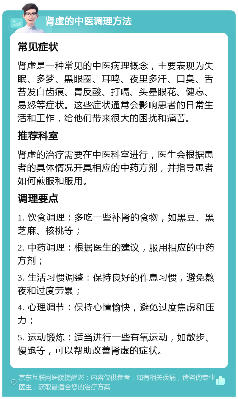 肾虚的中医调理方法 常见症状 肾虚是一种常见的中医病理概念，主要表现为失眠、多梦、黑眼圈、耳鸣、夜里多汗、口臭、舌苔发白齿痕、胃反酸、打嗝、头晕眼花、健忘、易怒等症状。这些症状通常会影响患者的日常生活和工作，给他们带来很大的困扰和痛苦。 推荐科室 肾虚的治疗需要在中医科室进行，医生会根据患者的具体情况开具相应的中药方剂，并指导患者如何煎服和服用。 调理要点 1. 饮食调理：多吃一些补肾的食物，如黑豆、黑芝麻、核桃等； 2. 中药调理：根据医生的建议，服用相应的中药方剂； 3. 生活习惯调整：保持良好的作息习惯，避免熬夜和过度劳累； 4. 心理调节：保持心情愉快，避免过度焦虑和压力； 5. 运动锻炼：适当进行一些有氧运动，如散步、慢跑等，可以帮助改善肾虚的症状。