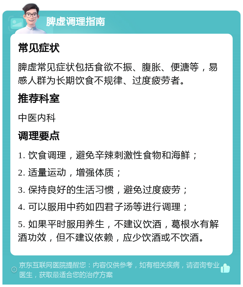 脾虚调理指南 常见症状 脾虚常见症状包括食欲不振、腹胀、便溏等，易感人群为长期饮食不规律、过度疲劳者。 推荐科室 中医内科 调理要点 1. 饮食调理，避免辛辣刺激性食物和海鲜； 2. 适量运动，增强体质； 3. 保持良好的生活习惯，避免过度疲劳； 4. 可以服用中药如四君子汤等进行调理； 5. 如果平时服用养生，不建议饮酒，葛根水有解酒功效，但不建议依赖，应少饮酒或不饮酒。