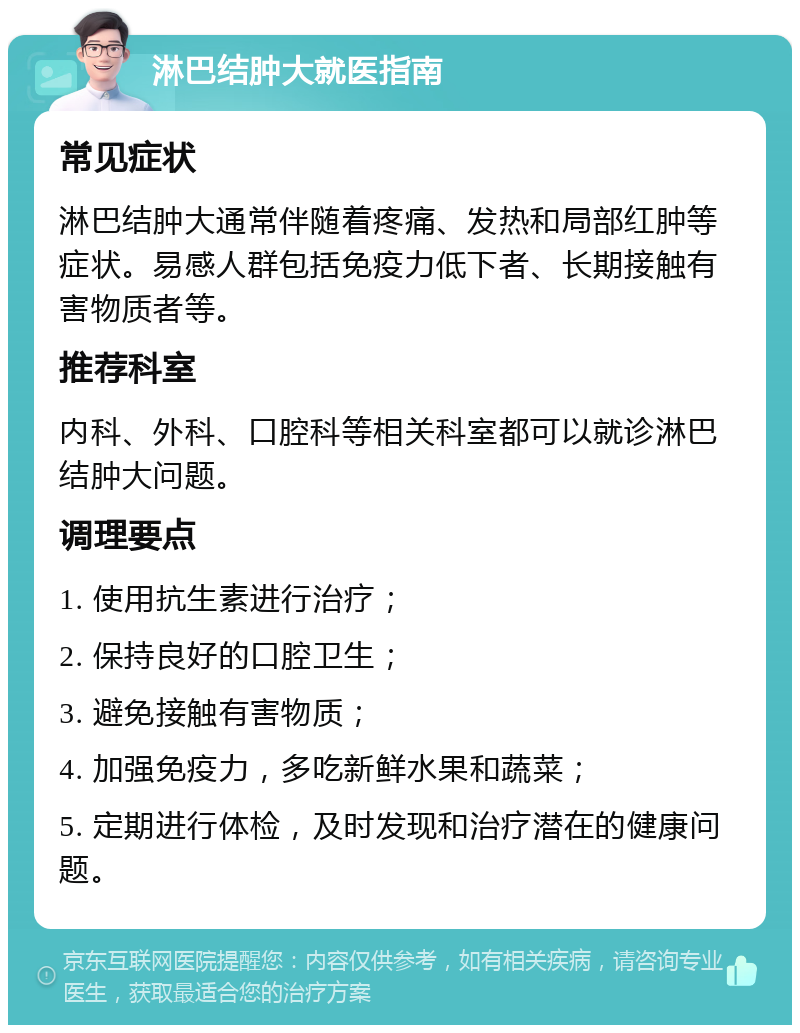 淋巴结肿大就医指南 常见症状 淋巴结肿大通常伴随着疼痛、发热和局部红肿等症状。易感人群包括免疫力低下者、长期接触有害物质者等。 推荐科室 内科、外科、口腔科等相关科室都可以就诊淋巴结肿大问题。 调理要点 1. 使用抗生素进行治疗； 2. 保持良好的口腔卫生； 3. 避免接触有害物质； 4. 加强免疫力，多吃新鲜水果和蔬菜； 5. 定期进行体检，及时发现和治疗潜在的健康问题。