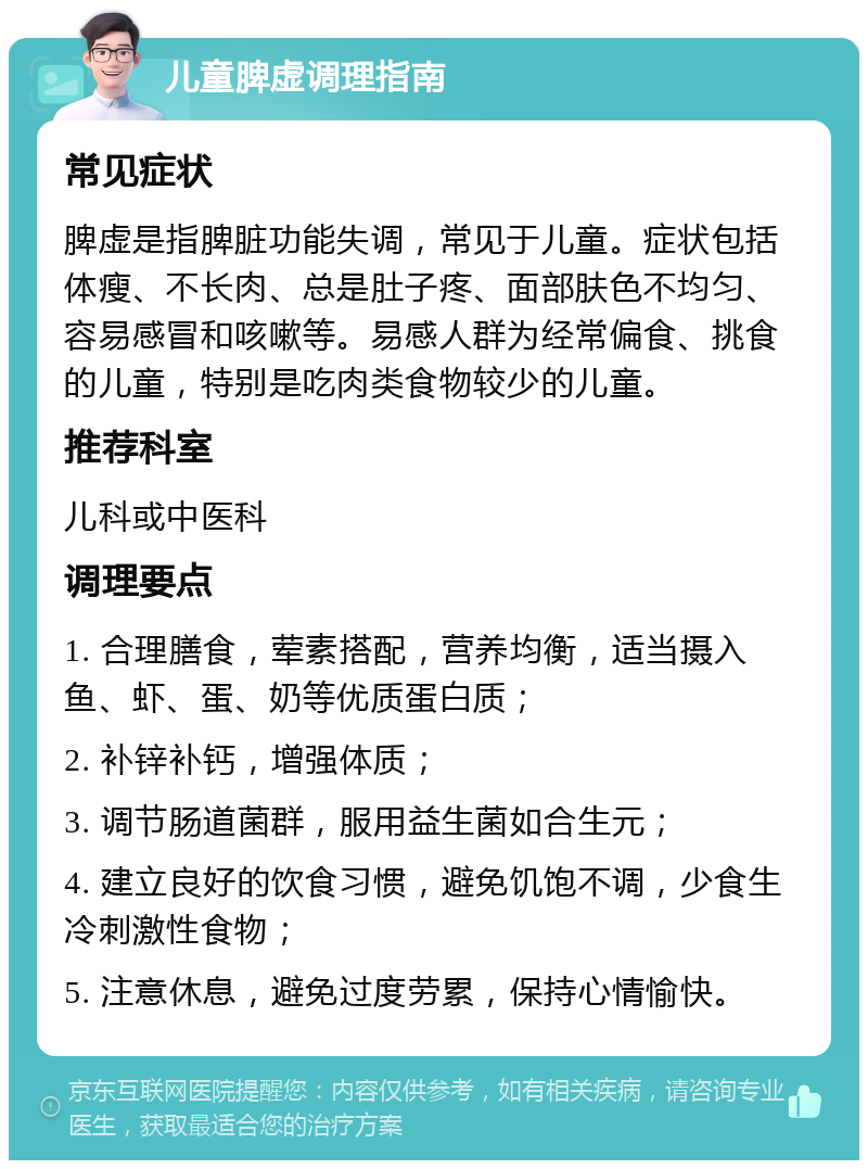 儿童脾虚调理指南 常见症状 脾虚是指脾脏功能失调，常见于儿童。症状包括体瘦、不长肉、总是肚子疼、面部肤色不均匀、容易感冒和咳嗽等。易感人群为经常偏食、挑食的儿童，特别是吃肉类食物较少的儿童。 推荐科室 儿科或中医科 调理要点 1. 合理膳食，荤素搭配，营养均衡，适当摄入鱼、虾、蛋、奶等优质蛋白质； 2. 补锌补钙，增强体质； 3. 调节肠道菌群，服用益生菌如合生元； 4. 建立良好的饮食习惯，避免饥饱不调，少食生冷刺激性食物； 5. 注意休息，避免过度劳累，保持心情愉快。