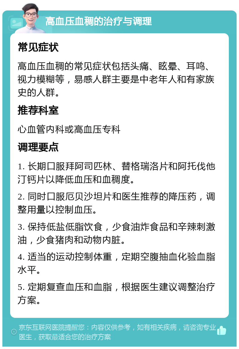 高血压血稠的治疗与调理 常见症状 高血压血稠的常见症状包括头痛、眩晕、耳鸣、视力模糊等，易感人群主要是中老年人和有家族史的人群。 推荐科室 心血管内科或高血压专科 调理要点 1. 长期口服拜阿司匹林、替格瑞洛片和阿托伐他汀钙片以降低血压和血稠度。 2. 同时口服厄贝沙坦片和医生推荐的降压药，调整用量以控制血压。 3. 保持低盐低脂饮食，少食油炸食品和辛辣刺激油，少食猪肉和动物内脏。 4. 适当的运动控制体重，定期空腹抽血化验血脂水平。 5. 定期复查血压和血脂，根据医生建议调整治疗方案。