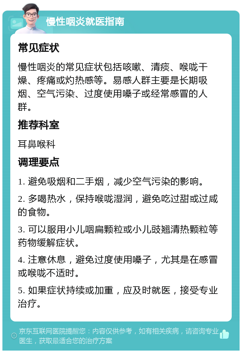 慢性咽炎就医指南 常见症状 慢性咽炎的常见症状包括咳嗽、清痰、喉咙干燥、疼痛或灼热感等。易感人群主要是长期吸烟、空气污染、过度使用嗓子或经常感冒的人群。 推荐科室 耳鼻喉科 调理要点 1. 避免吸烟和二手烟，减少空气污染的影响。 2. 多喝热水，保持喉咙湿润，避免吃过甜或过咸的食物。 3. 可以服用小儿咽扁颗粒或小儿豉翘清热颗粒等药物缓解症状。 4. 注意休息，避免过度使用嗓子，尤其是在感冒或喉咙不适时。 5. 如果症状持续或加重，应及时就医，接受专业治疗。