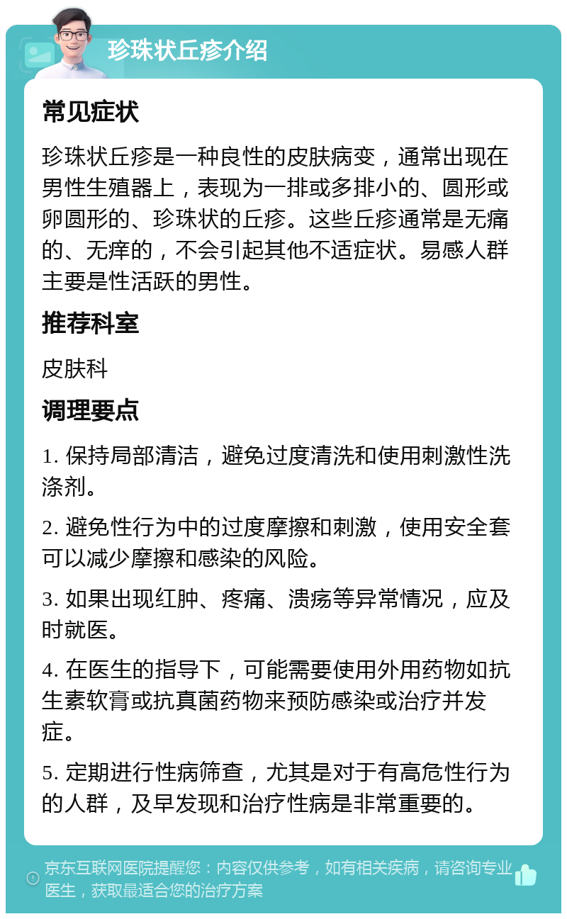 珍珠状丘疹介绍 常见症状 珍珠状丘疹是一种良性的皮肤病变，通常出现在男性生殖器上，表现为一排或多排小的、圆形或卵圆形的、珍珠状的丘疹。这些丘疹通常是无痛的、无痒的，不会引起其他不适症状。易感人群主要是性活跃的男性。 推荐科室 皮肤科 调理要点 1. 保持局部清洁，避免过度清洗和使用刺激性洗涤剂。 2. 避免性行为中的过度摩擦和刺激，使用安全套可以减少摩擦和感染的风险。 3. 如果出现红肿、疼痛、溃疡等异常情况，应及时就医。 4. 在医生的指导下，可能需要使用外用药物如抗生素软膏或抗真菌药物来预防感染或治疗并发症。 5. 定期进行性病筛查，尤其是对于有高危性行为的人群，及早发现和治疗性病是非常重要的。