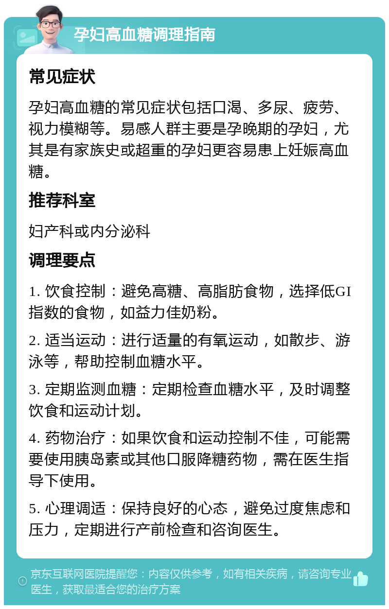 孕妇高血糖调理指南 常见症状 孕妇高血糖的常见症状包括口渴、多尿、疲劳、视力模糊等。易感人群主要是孕晚期的孕妇，尤其是有家族史或超重的孕妇更容易患上妊娠高血糖。 推荐科室 妇产科或内分泌科 调理要点 1. 饮食控制：避免高糖、高脂肪食物，选择低GI指数的食物，如益力佳奶粉。 2. 适当运动：进行适量的有氧运动，如散步、游泳等，帮助控制血糖水平。 3. 定期监测血糖：定期检查血糖水平，及时调整饮食和运动计划。 4. 药物治疗：如果饮食和运动控制不佳，可能需要使用胰岛素或其他口服降糖药物，需在医生指导下使用。 5. 心理调适：保持良好的心态，避免过度焦虑和压力，定期进行产前检查和咨询医生。