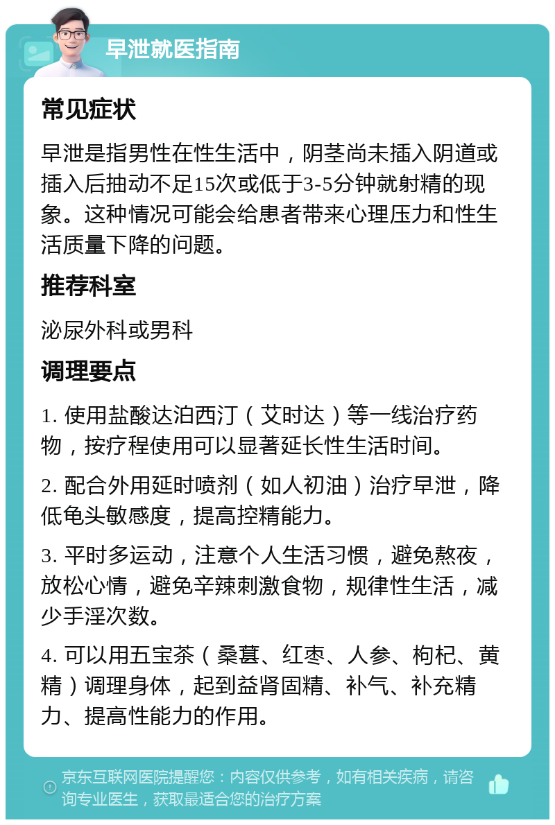 早泄就医指南 常见症状 早泄是指男性在性生活中，阴茎尚未插入阴道或插入后抽动不足15次或低于3-5分钟就射精的现象。这种情况可能会给患者带来心理压力和性生活质量下降的问题。 推荐科室 泌尿外科或男科 调理要点 1. 使用盐酸达泊西汀（艾时达）等一线治疗药物，按疗程使用可以显著延长性生活时间。 2. 配合外用延时喷剂（如人初油）治疗早泄，降低龟头敏感度，提高控精能力。 3. 平时多运动，注意个人生活习惯，避免熬夜，放松心情，避免辛辣刺激食物，规律性生活，减少手淫次数。 4. 可以用五宝茶（桑葚、红枣、人参、枸杞、黄精）调理身体，起到益肾固精、补气、补充精力、提高性能力的作用。