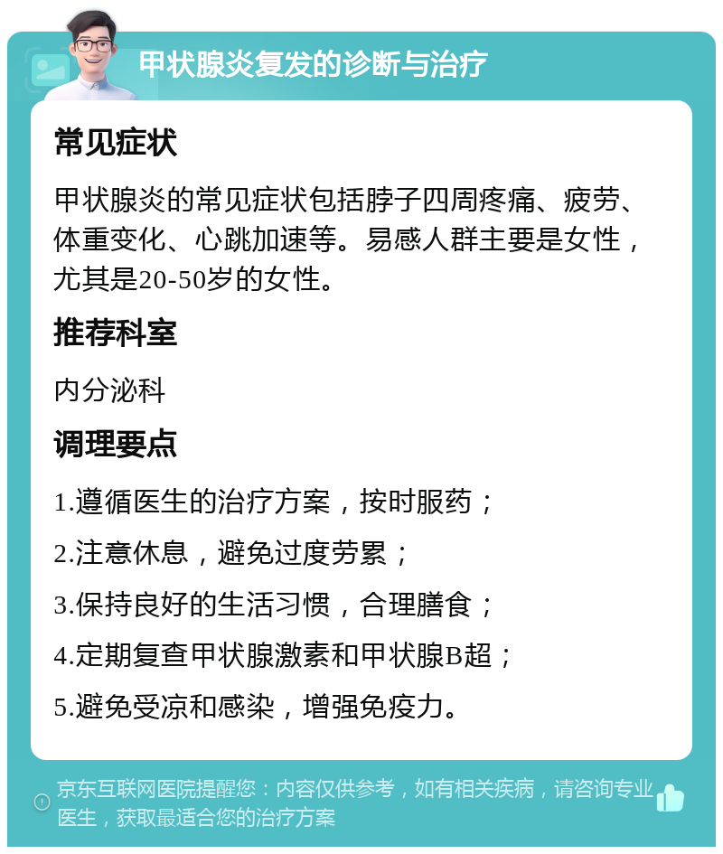 甲状腺炎复发的诊断与治疗 常见症状 甲状腺炎的常见症状包括脖子四周疼痛、疲劳、体重变化、心跳加速等。易感人群主要是女性，尤其是20-50岁的女性。 推荐科室 内分泌科 调理要点 1.遵循医生的治疗方案，按时服药； 2.注意休息，避免过度劳累； 3.保持良好的生活习惯，合理膳食； 4.定期复查甲状腺激素和甲状腺B超； 5.避免受凉和感染，增强免疫力。