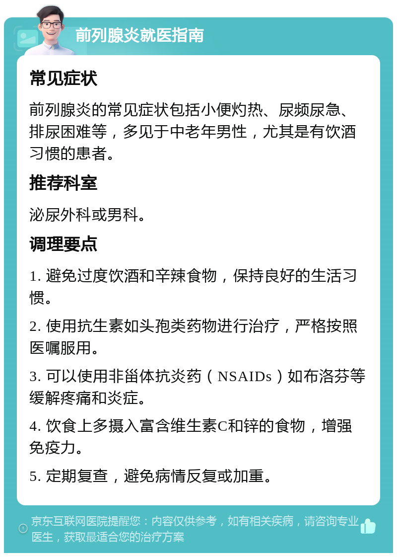 前列腺炎就医指南 常见症状 前列腺炎的常见症状包括小便灼热、尿频尿急、排尿困难等，多见于中老年男性，尤其是有饮酒习惯的患者。 推荐科室 泌尿外科或男科。 调理要点 1. 避免过度饮酒和辛辣食物，保持良好的生活习惯。 2. 使用抗生素如头孢类药物进行治疗，严格按照医嘱服用。 3. 可以使用非甾体抗炎药（NSAIDs）如布洛芬等缓解疼痛和炎症。 4. 饮食上多摄入富含维生素C和锌的食物，增强免疫力。 5. 定期复查，避免病情反复或加重。